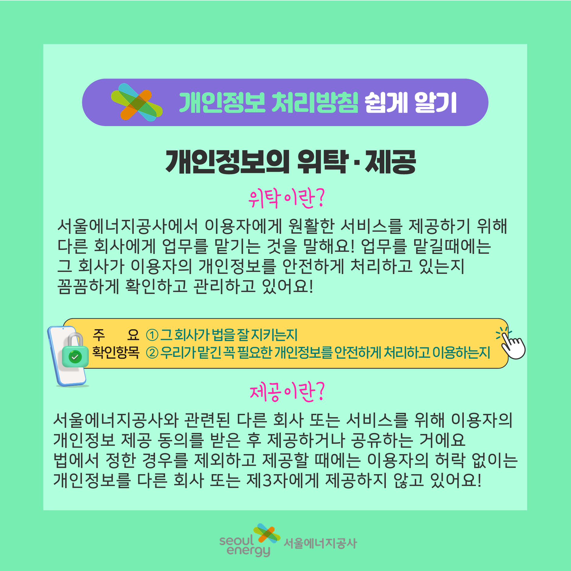 개인정보의 위탁,제공. 위탁이란? 서비스를 제공하기 위해 다른 회사에 업무를 맡기는 것. 꼼꼼하게 확인하고 관리하고 있어요! 제공이란? 서비스를 위해 이용자의 개인정보 제공 동의를 받은 후 제공하거나 공유. 법에서 정한 경우 제외하고 허락 없이 제공하지 않아요!